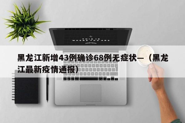 黑龙江新增43例确诊68例无症状—（黑龙江最新疫情通报）