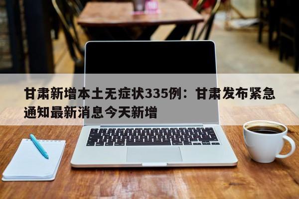 甘肃新增本土无症状335例：甘肃发布紧急通知最新消息今天新增