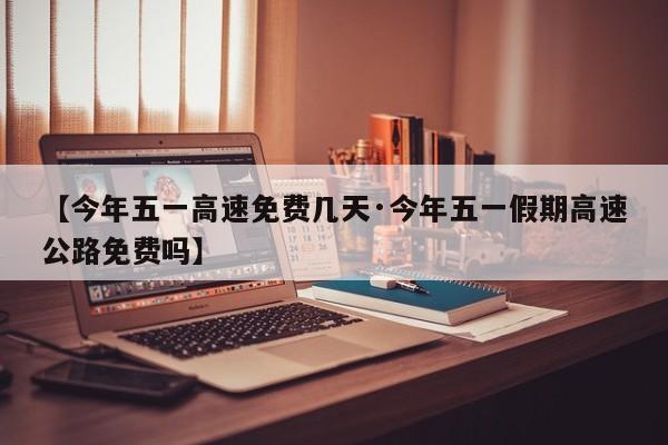 【今年五一高速免费几天·今年五一假期高速公路免费吗】
