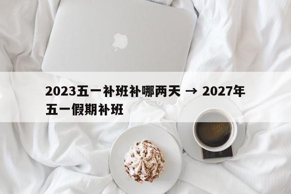 2023五一补班补哪两天 → 2027年五一假期补班