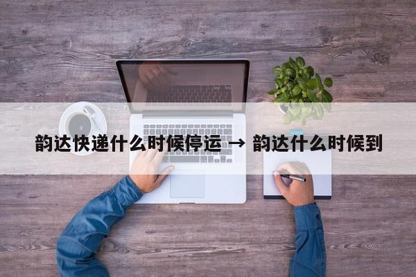 韵达快递什么时候停运 → 韵达什么时候到