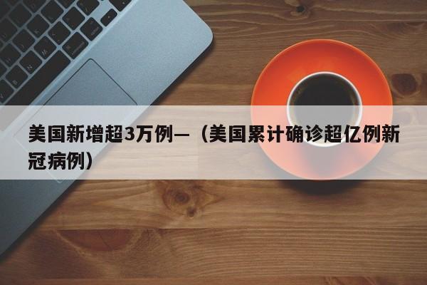 美国新增超3万例—（美国累计确诊超亿例新冠病例）