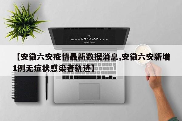 【安徽六安疫情最新数据消息,安徽六安新增1例无症状感染者轨迹】