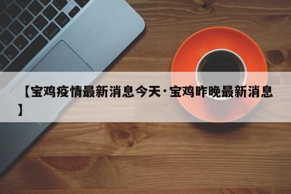 【宝鸡疫情最新消息今天·宝鸡昨晚最新消息】