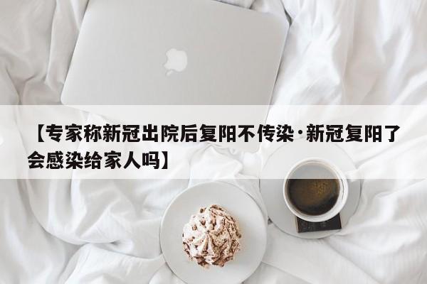 【专家称新冠出院后复阳不传染·新冠复阳了会感染给家人吗】