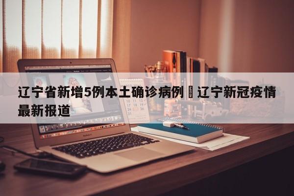 辽宁省新增5例本土确诊病例›辽宁新冠疫情最新报道
