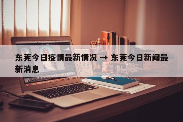 东莞今日疫情最新情况 → 东莞今日新闻最新消息