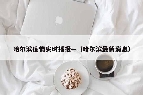 哈尔滨疫情实时播报—（哈尔滨最新消息）