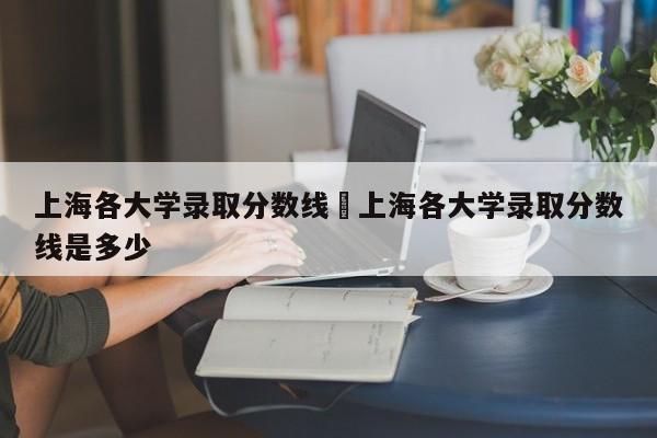 上海各大学录取分数线›上海各大学录取分数线是多少