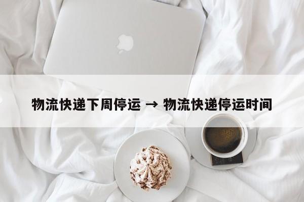 物流快递下周停运 → 物流快递停运时间