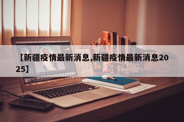 【新疆疫情最新消息,新疆疫情最新消息2025】