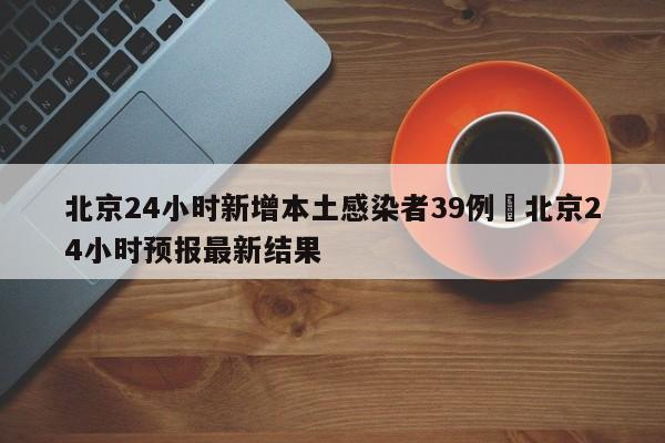 北京24小时新增本土感染者39例›北京24小时预报最新结果