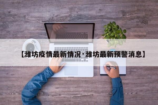 【潍坊疫情最新情况·潍坊最新预警消息】