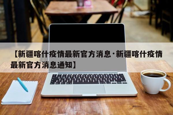 【新疆喀什疫情最新官方消息·新疆喀什疫情最新官方消息通知】