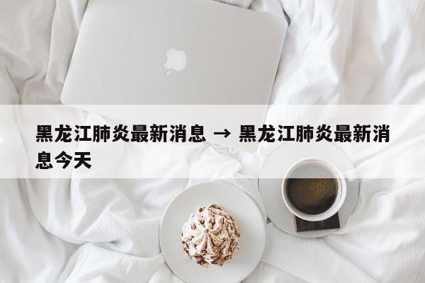 黑龙江肺炎最新消息 → 黑龙江肺炎最新消息今天