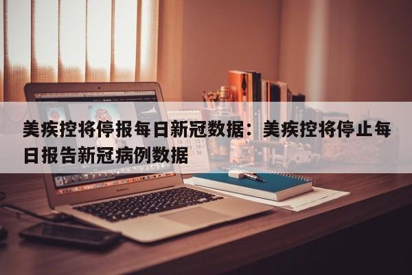 美疾控将停报每日新冠数据：美疾控将停止每日报告新冠病例数据