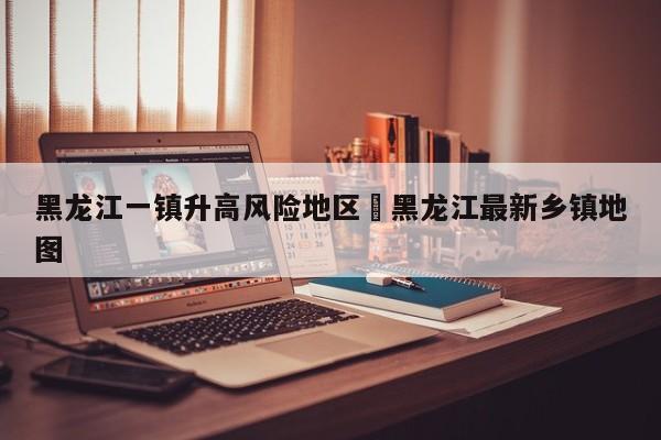 黑龙江一镇升高风险地区›黑龙江最新乡镇地图