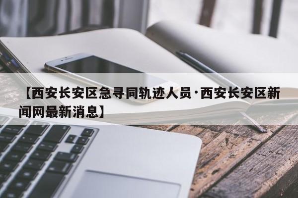 【西安长安区急寻同轨迹人员·西安长安区新闻网最新消息】