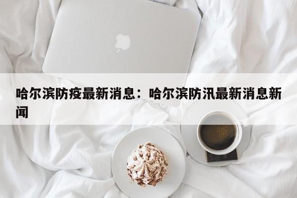 哈尔滨防疫最新消息：哈尔滨防汛最新消息新闻