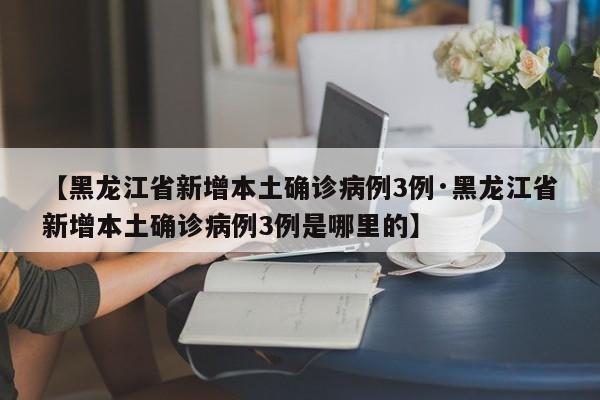 【黑龙江省新增本土确诊病例3例·黑龙江省新增本土确诊病例3例是哪里的】