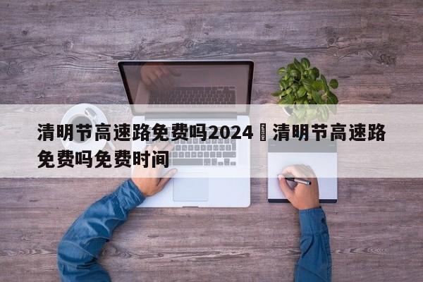 清明节高速路免费吗2024›清明节高速路免费吗免费时间