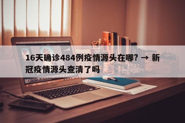 16天确诊484例疫情源头在哪? → 新冠疫情源头查清了吗