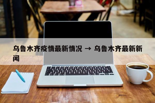 乌鲁木齐疫情最新情况 → 乌鲁木齐最新新闻