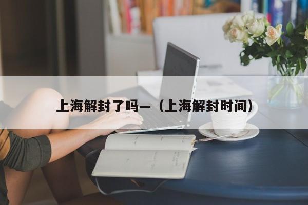 上海解封了吗—（上海解封时间）