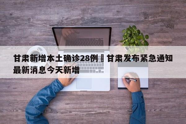 甘肃新增本土确诊28例›甘肃发布紧急通知最新消息今天新增