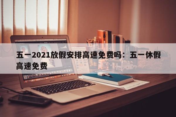 五一2021放假安排高速免费吗：五一休假高速免费