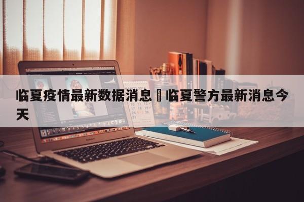 临夏疫情最新数据消息›临夏警方最新消息今天
