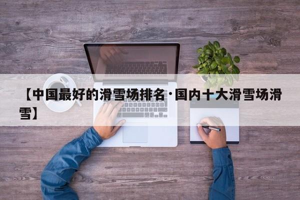 【中国最好的滑雪场排名·国内十大滑雪场滑雪】