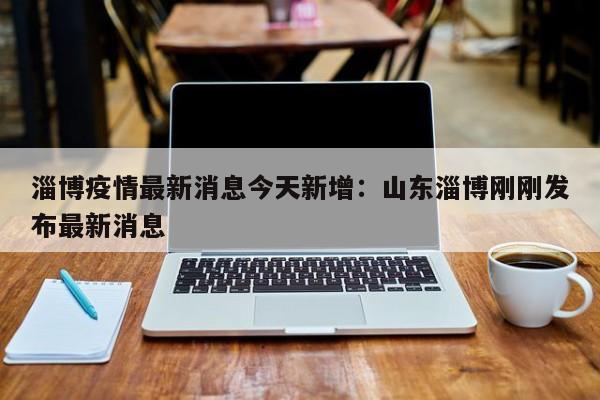 淄博疫情最新消息今天新增：山东淄博刚刚发布最新消息