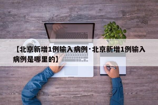 【北京新增1例输入病例·北京新增1例输入病例是哪里的】