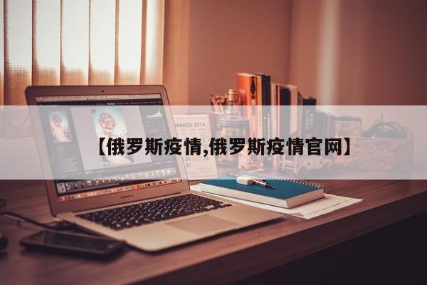 【俄罗斯疫情,俄罗斯疫情官网】
