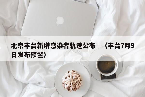 北京丰台新增感染者轨迹公布—（丰台7月9日发布预警）