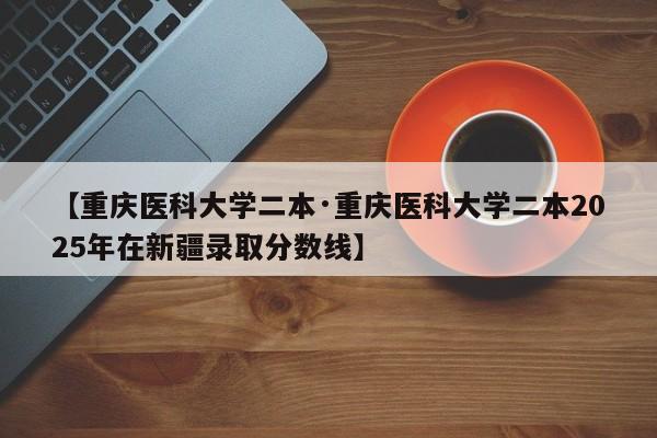 【重庆医科大学二本·重庆医科大学二本2025年在新疆录取分数线】