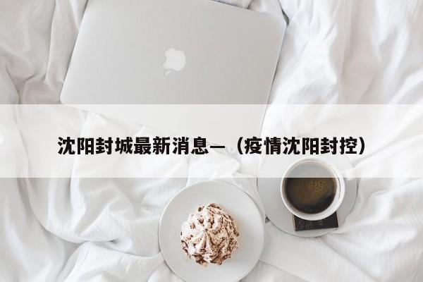 沈阳封城最新消息—（疫情沈阳封控）