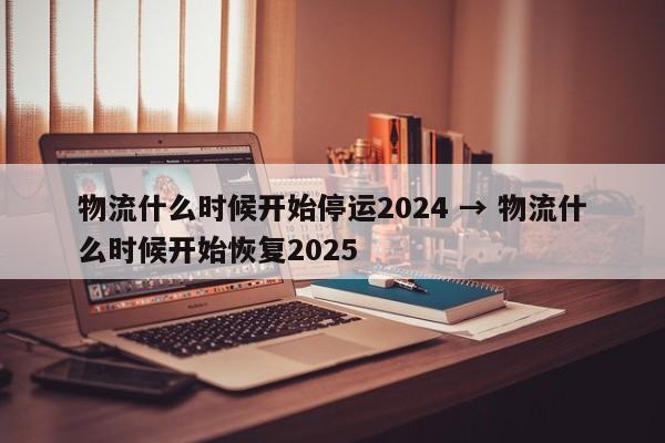 物流什么时候开始停运2024 → 物流什么时候开始恢复2025