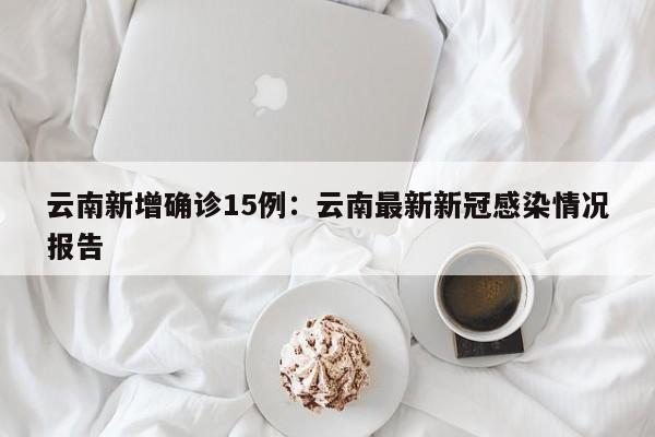 云南新增确诊15例：云南最新新冠感染情况报告