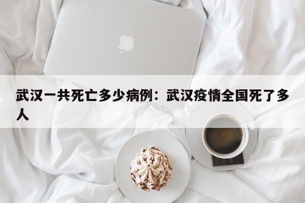 武汉一共死亡多少病例：武汉疫情全国死了多人