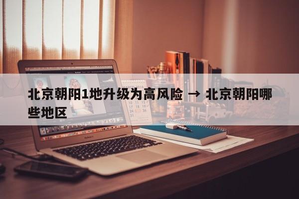 北京朝阳1地升级为高风险 → 北京朝阳哪些地区