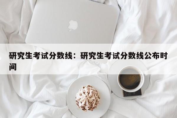 研究生考试分数线：研究生考试分数线公布时间