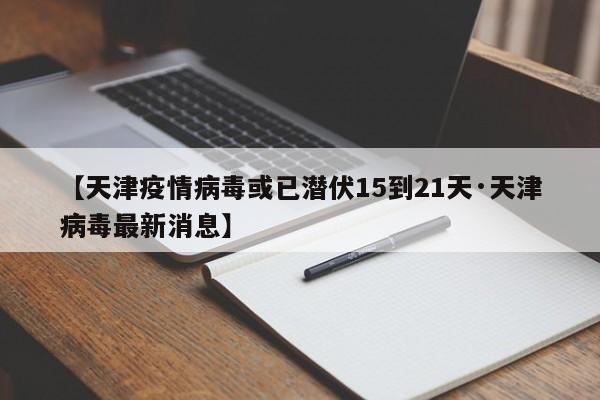 【天津疫情病毒或已潜伏15到21天·天津病毒最新消息】