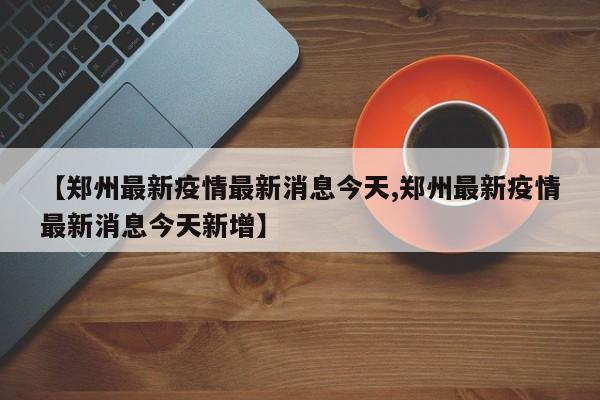 【郑州最新疫情最新消息今天,郑州最新疫情最新消息今天新增】