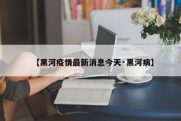 【黑河疫情最新消息今天·黑河病】