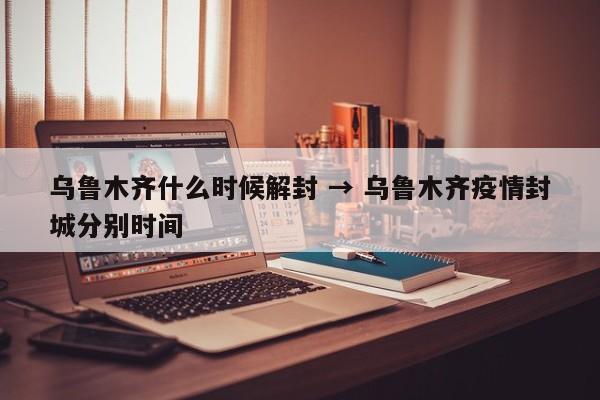 乌鲁木齐什么时候解封 → 乌鲁木齐疫情封城分别时间