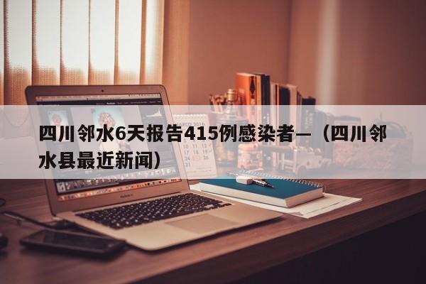 四川邻水6天报告415例感染者—(四川邻水县最近新闻)