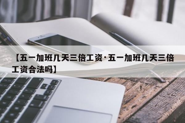 【五一加班几天三倍工资·五一加班几天三倍工资合法吗】