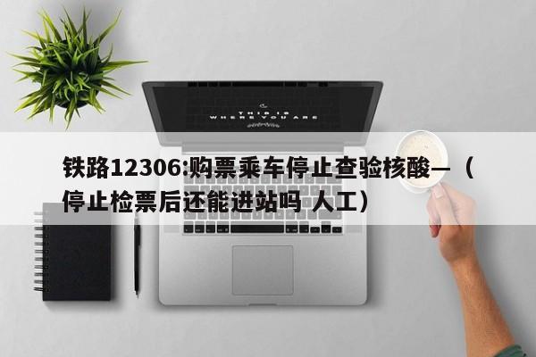 铁路12306:购票乘车停止查验核酸—(停止检票后还能进站吗 人工)